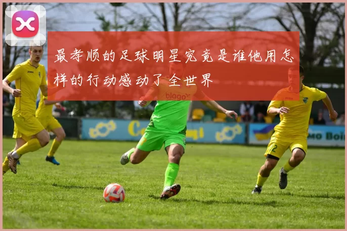 最孝顺的足球明星究竟是谁他用怎样的行动感动了全世界