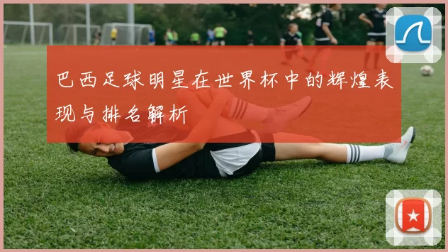 巴西足球明星在世界杯中的辉煌表现与排名解析