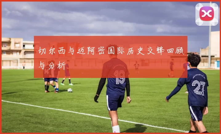 切尔西与迈阿密国际历史交锋回顾与分析