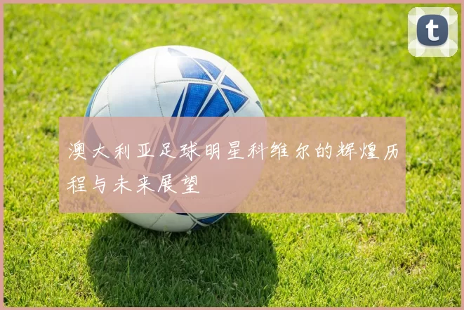 澳大利亚足球明星科维尔的辉煌历程与未来展望