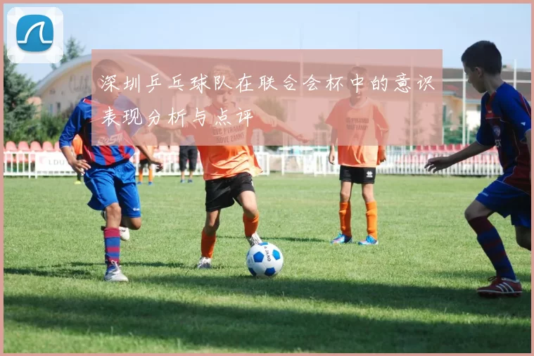 深圳乒乓球队在联合会杯中的意识表现分析与点评
