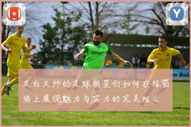 又白又帅的足球明星们如何在绿茵场上展现魅力与实力的完美结合