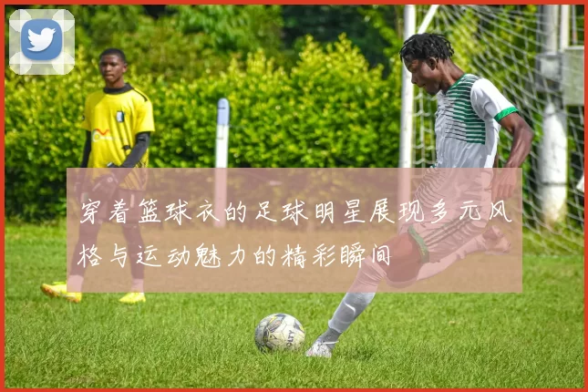 穿着篮球衣的足球明星展现多元风格与运动魅力的精彩瞬间