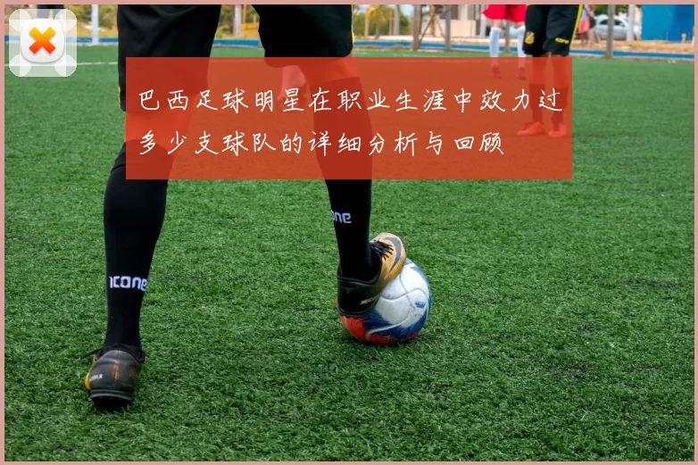 巴西足球明星在职业生涯中效力过多少支球队的详细分析与回顾