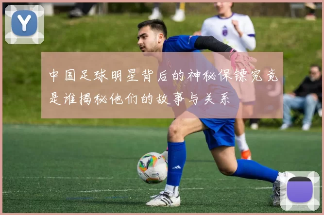 中国足球明星背后的神秘保镖究竟是谁揭秘他们的故事与关系
