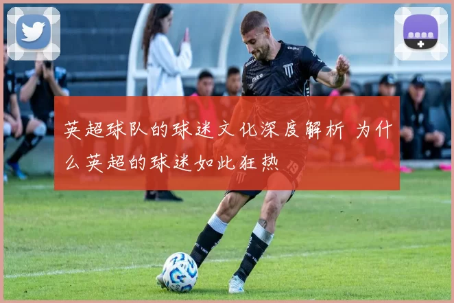 英超球队的球迷文化深度解析 为什么英超的球迷如此狂热