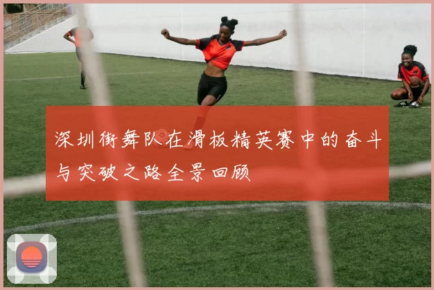 深圳街舞队在滑板精英赛中的奋斗与突破之路全景回顾