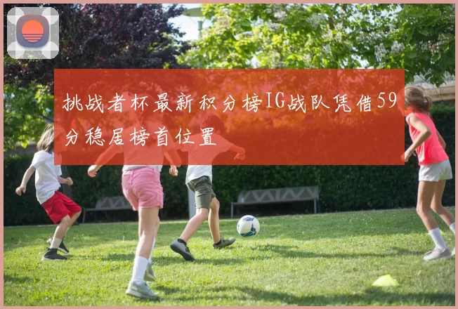 挑战者杯最新积分榜IG战队凭借59分稳居榜首位置