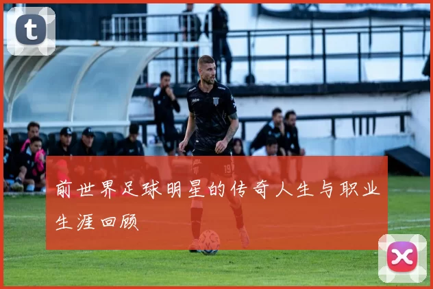 前世界足球明星的传奇人生与职业生涯回顾