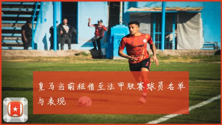 皇马当前租借至法甲联赛球员名单与表现