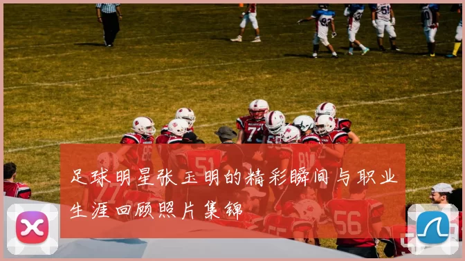 足球明星张玉明的精彩瞬间与职业生涯回顾照片集锦