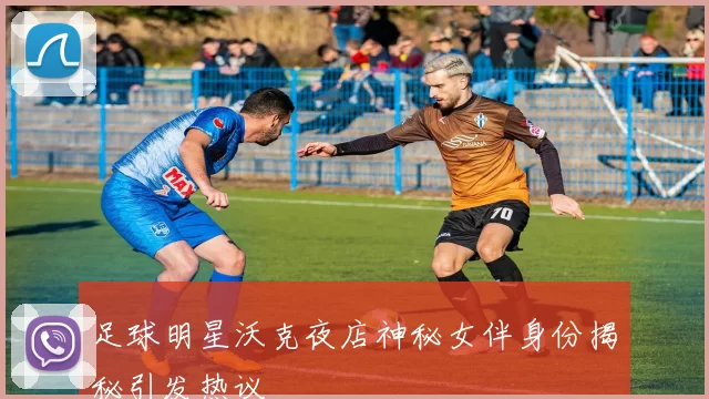 足球明星沃克夜店神秘女伴身份揭秘引发热议