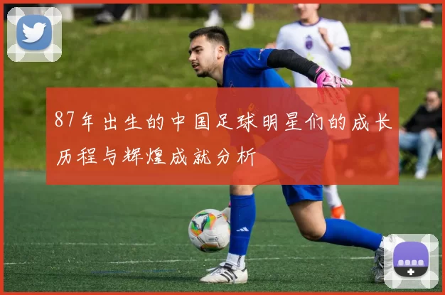 87年出生的中国足球明星们的成长历程与辉煌成就分析