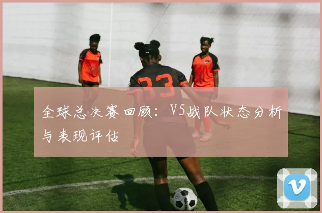 全球总决赛回顾：V5战队状态分析与表现评估