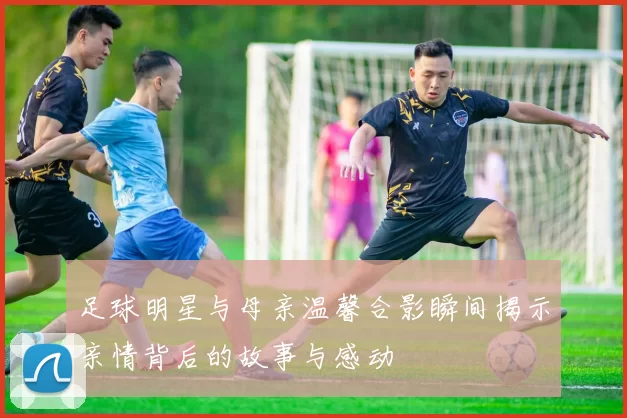足球明星与母亲温馨合影瞬间揭示亲情背后的故事与感动