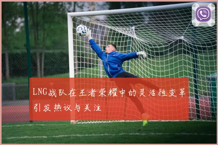 LNG战队在王者荣耀中的灵活性变革引发热议与关注