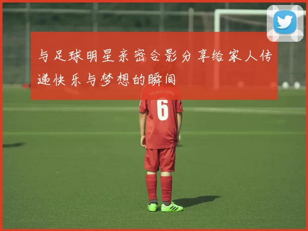 与足球明星亲密合影分享给家人传递快乐与梦想的瞬间