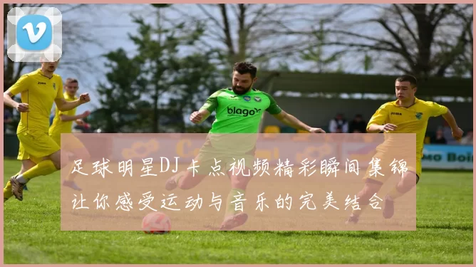足球明星DJ卡点视频精彩瞬间集锦让你感受运动与音乐的完美结合