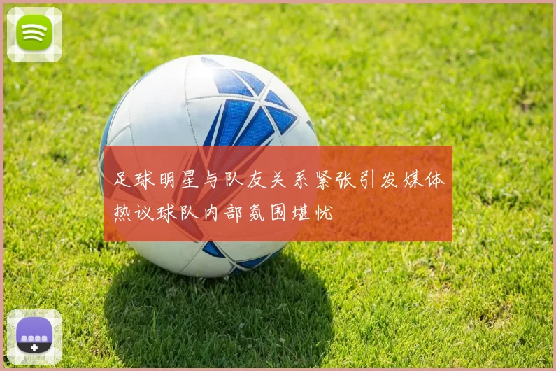 足球明星与队友关系紧张引发媒体热议球队内部氛围堪忧