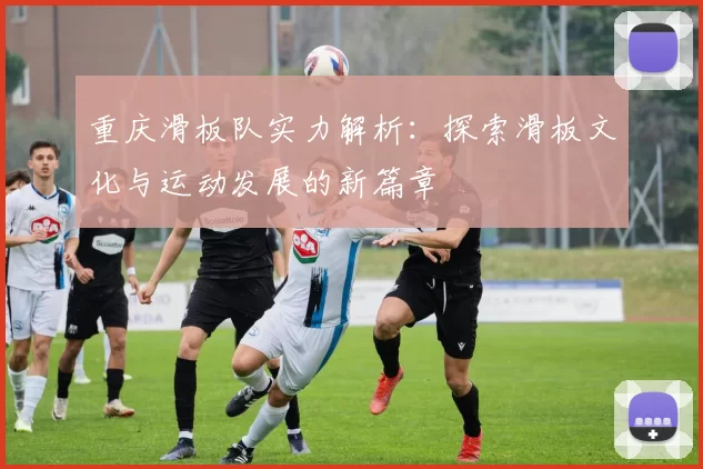 重庆滑板队实力解析：探索滑板文化与运动发展的新篇章