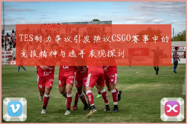 TES耐力争议引发热议CSGO赛事中的竞技精神与选手表现探讨