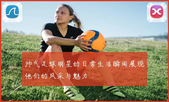 帅气足球明星的日常生活瞬间展现他们的风采与魅力